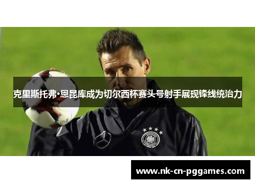 克里斯托弗·恩昆库成为切尔西杯赛头号射手展现锋线统治力 克里斯托弗·恩昆库成为切尔西杯赛头号射手展现锋线统治力