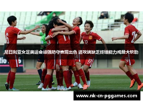 尼日利亚女足奥运会顽强防守表现出色 进攻端缺乏终结能力成最大软肋 尼日利亚女足奥运会顽强防守表现出色 进攻端缺乏终结能力成最大软肋