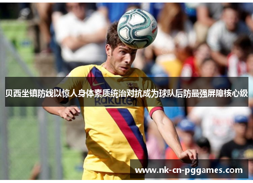 贝西坐镇防线以惊人身体素质统治对抗成为球队后防最强屏障核心级 贝西坐镇防线以惊人身体素质统治对抗成为球队后防最强屏障核心级