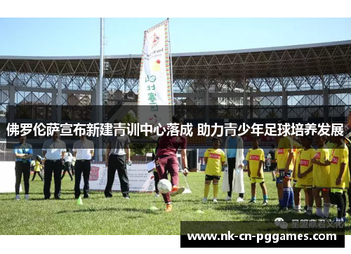 佛罗伦萨宣布新建青训中心落成 助力青少年足球培养发展 佛罗伦萨宣布新建青训中心落成 助力青少年足球培养发展