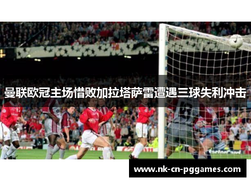 曼联欧冠主场惜败加拉塔萨雷遭遇三球失利冲击