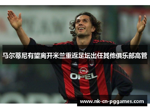 马尔蒂尼有望离开米兰重返足坛出任其他俱乐部高管