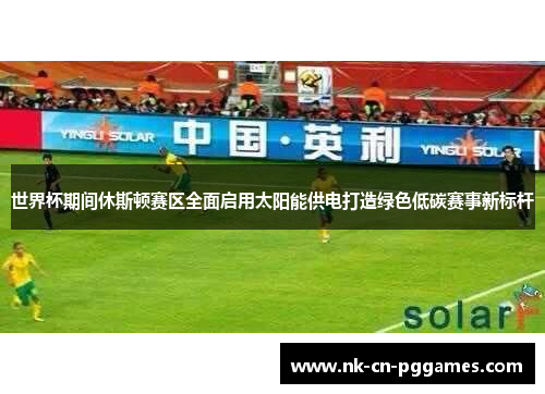 世界杯期间休斯顿赛区全面启用太阳能供电打造绿色低碳赛事新标杆 世界杯期间休斯顿赛区全面启用太阳能供电打造绿色低碳赛事新标杆