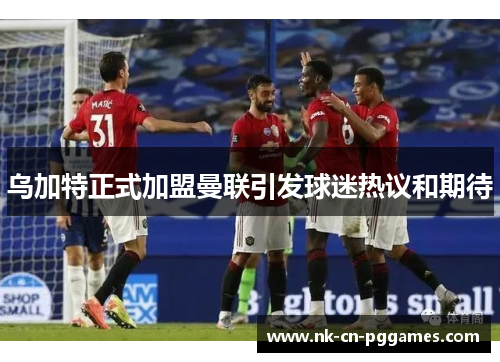乌加特正式加盟曼联引发球迷热议和期待 乌加特正式加盟曼联引发球迷热议和期待