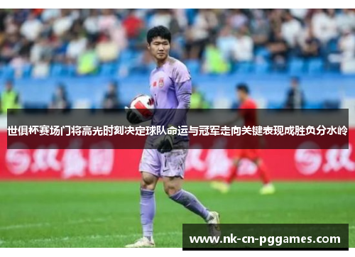 世俱杯赛场门将高光时刻决定球队命运与冠军走向关键表现成胜负分水岭